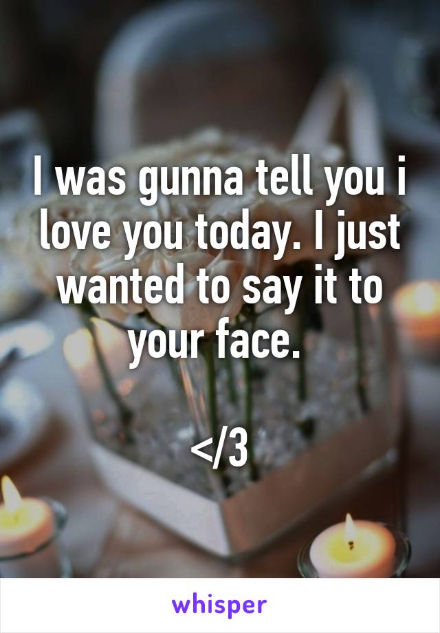 I was gunna tell you i love you today. I just wanted to say it to your face. 

</3