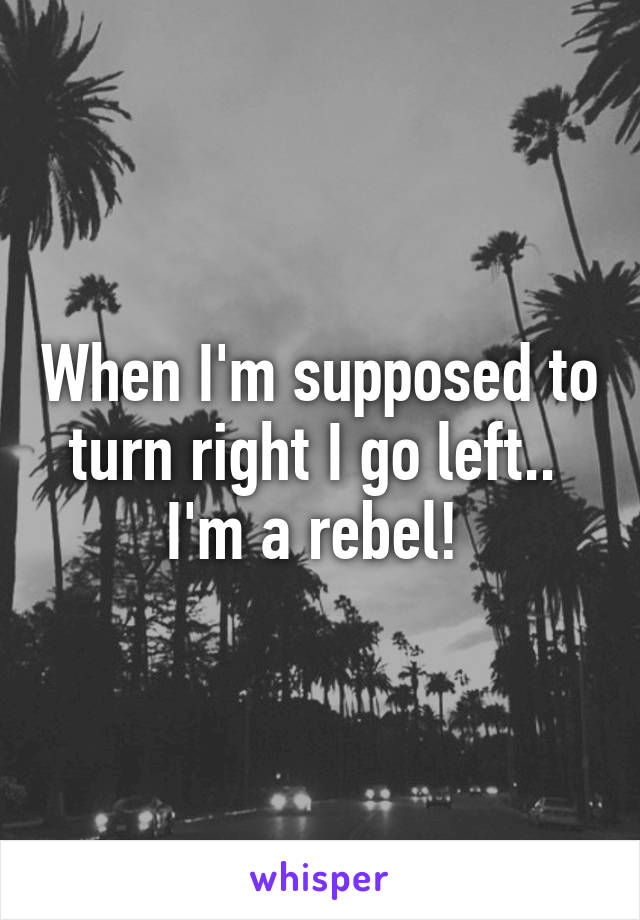 When I'm supposed to turn right I go left..  I'm a rebel! 
