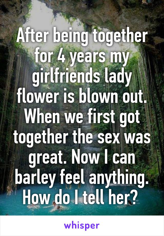 After being together for 4 years my girlfriends lady flower is blown out. When we first got together the sex was great. Now I can barley feel anything. How do I tell her? 