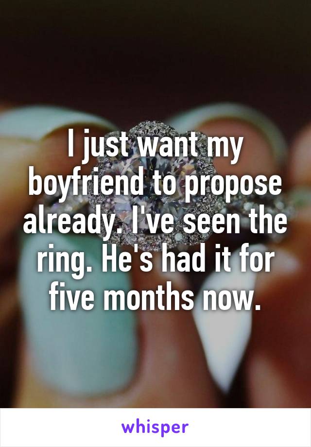 I just want my boyfriend to propose already. I've seen the ring. He's had it for five months now.