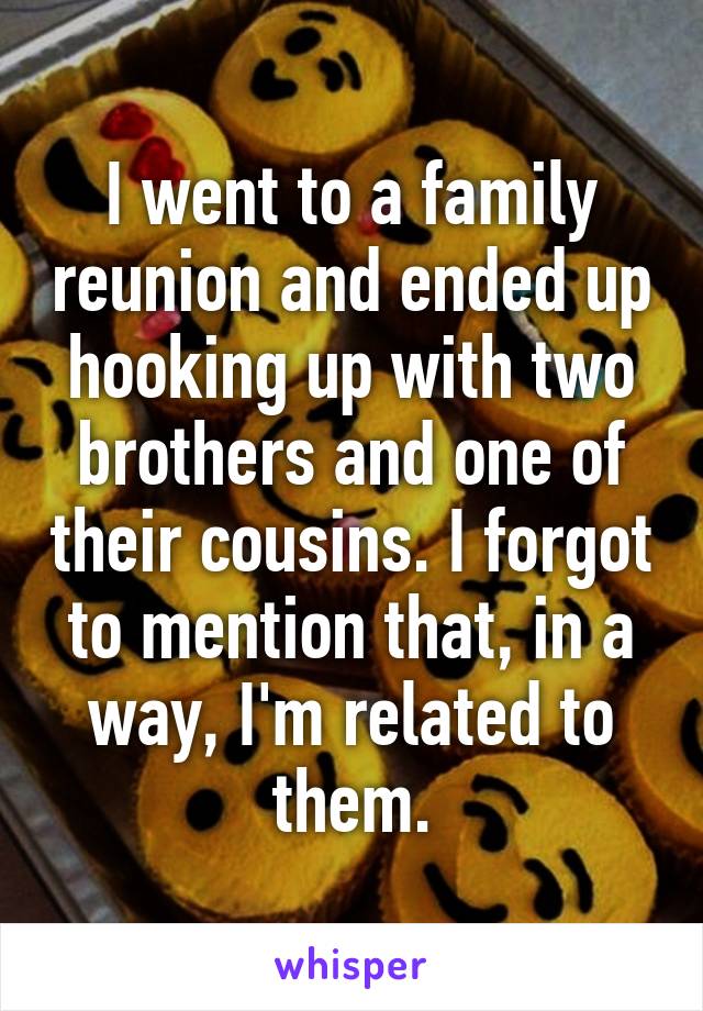 I went to a family reunion and ended up hooking up with two brothers and one of their cousins. I forgot to mention that, in a way, I'm related to them.