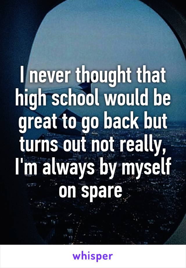 I never thought that high school would be great to go back but turns out not really, I'm always by myself on spare 