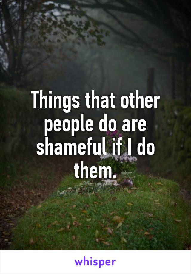 Things that other people do are shameful if I do them.