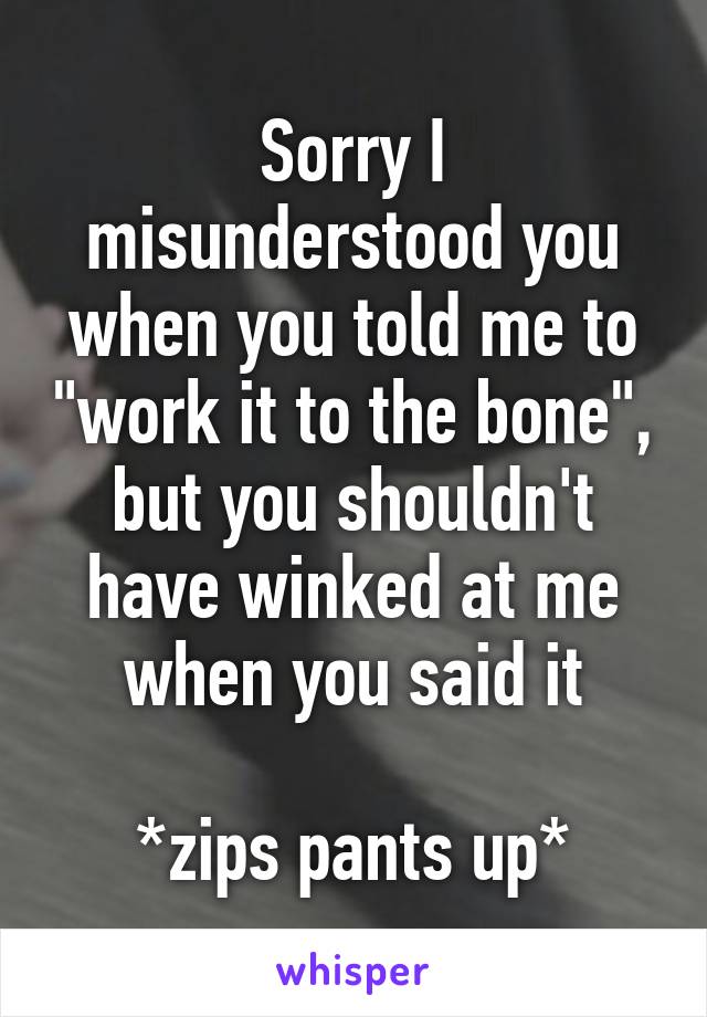 Sorry I misunderstood you when you told me to "work it to the bone", but you shouldn't have winked at me when you said it

*zips pants up*