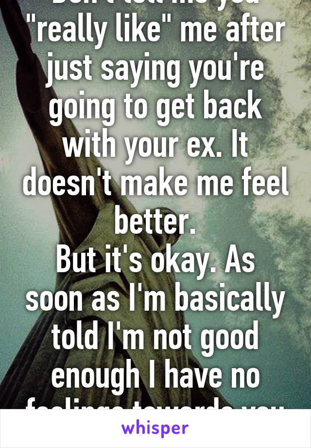 Don't tell me you "really like" me after just saying you're going to get back with your ex. It doesn't make me feel better.
But it's okay. As soon as I'm basically told I'm not good enough I have no feelings towards you anymore. 