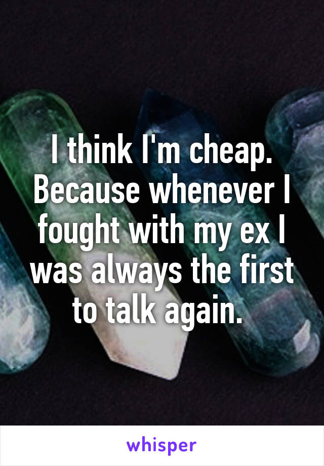 I think I'm cheap. Because whenever I fought with my ex I was always the first to talk again. 