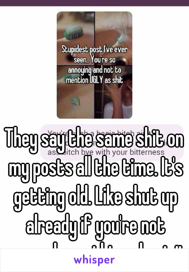 They say the same shit on my posts all the time. It's getting old. Like shut up already if you're not gonna do anything about it