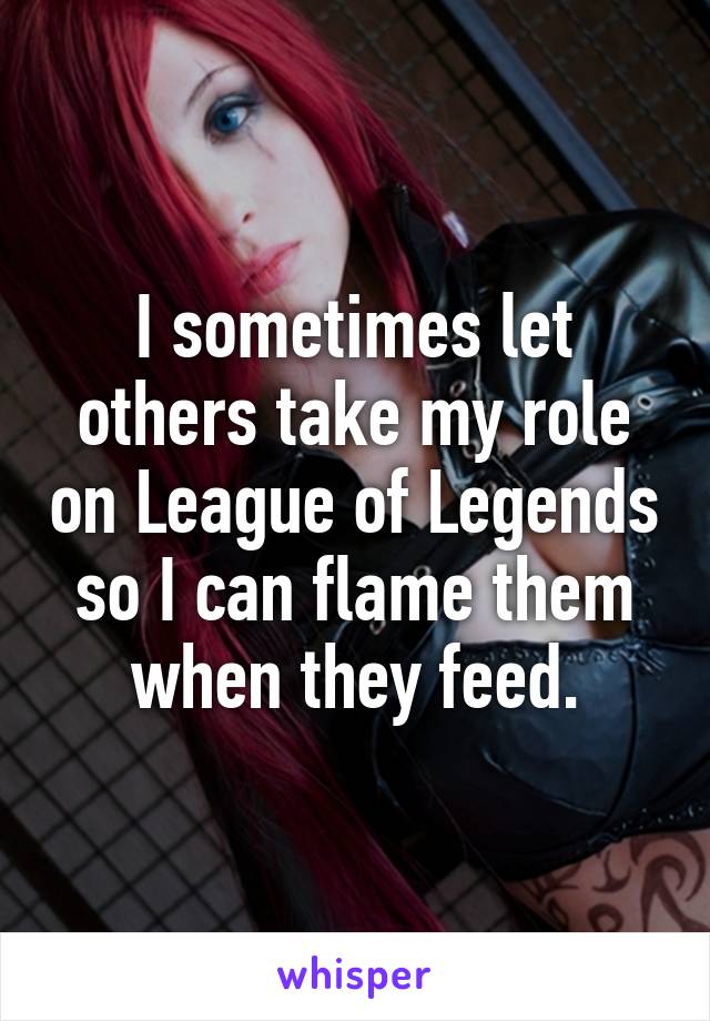 I sometimes let others take my role on League of Legends so I can flame them when they feed.