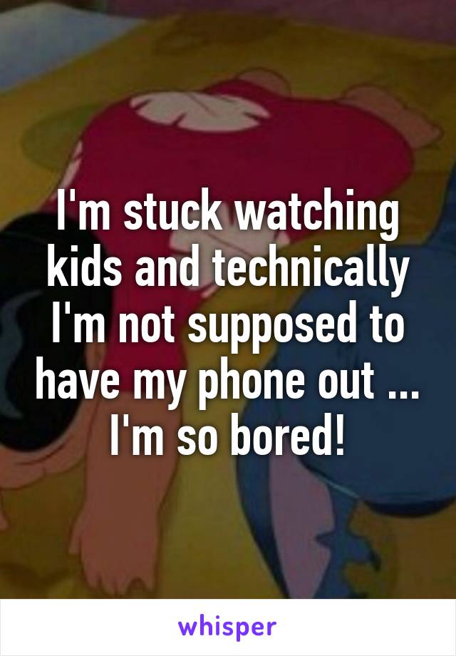 I'm stuck watching kids and technically I'm not supposed to have my phone out ... I'm so bored!