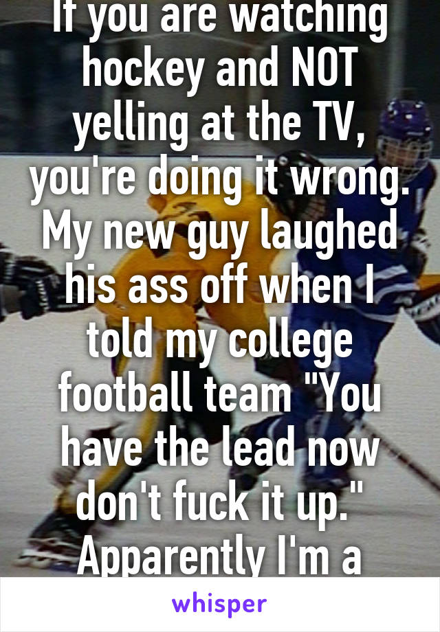 If you are watching hockey and NOT yelling at the TV, you're doing it wrong. My new guy laughed his ass off when I told my college football team "You have the lead now don't fuck it up." Apparently I'm a keeper. Ha!
