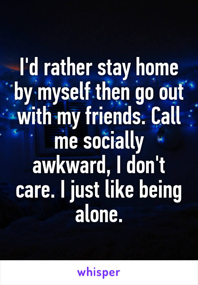 I'd rather stay home by myself then go out with my friends. Call me socially awkward, I don't care. I just like being alone.