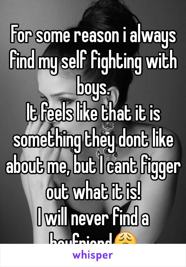 For some reason i always find my self fighting with boys.
It feels like that it is something they dont like about me, but I cant figger out what it is!
I will never find a boyfriend😩