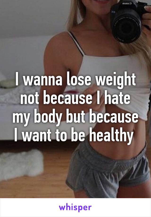 I wanna lose weight not because I hate my body but because I want to be healthy 