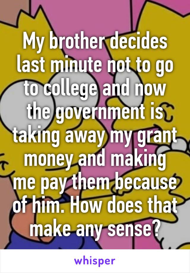 My brother decides last minute not to go to college and now the government is taking away my grant money and making me pay them because of him. How does that make any sense?