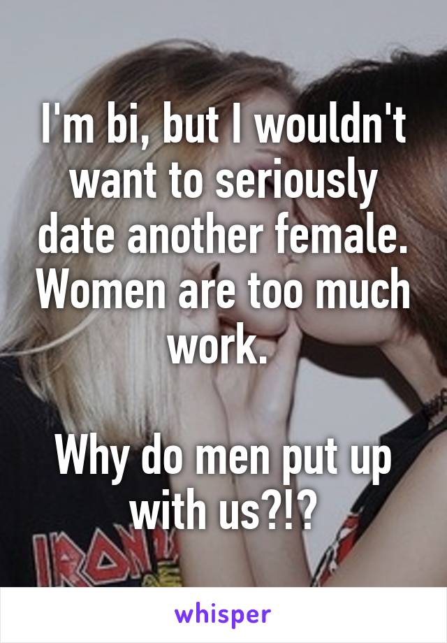 I'm bi, but I wouldn't want to seriously date another female. Women are too much work. 

Why do men put up with us?!?