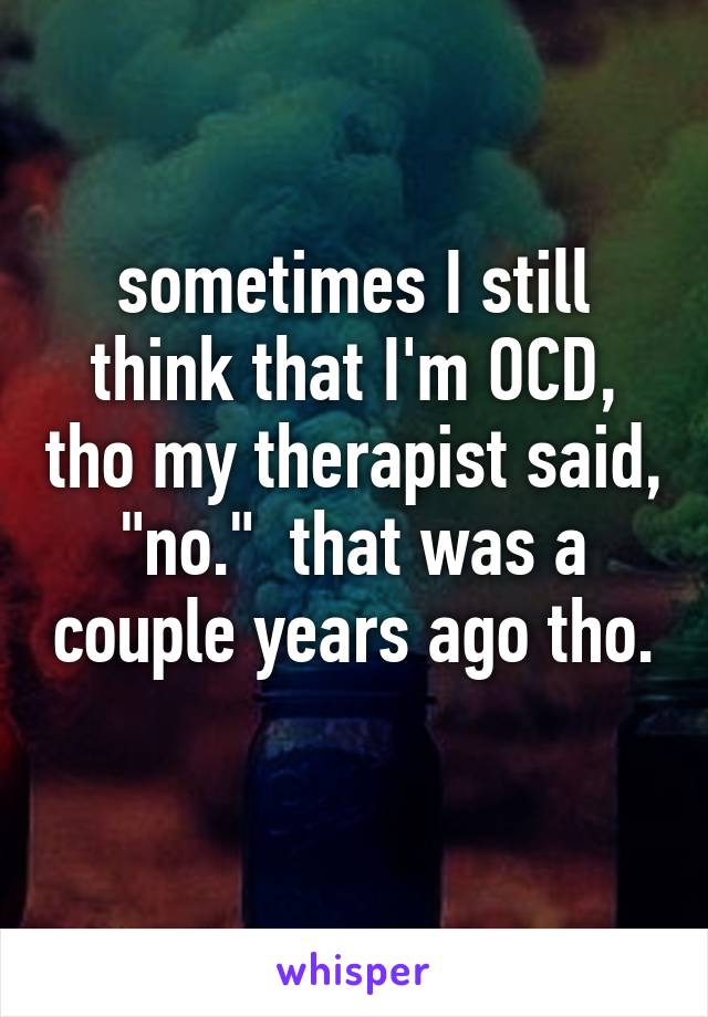sometimes I still think that I'm OCD, tho my therapist said, "no."  that was a couple years ago tho.  