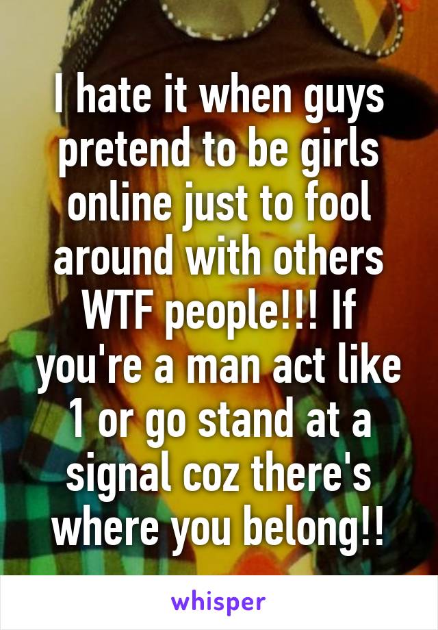 I hate it when guys pretend to be girls online just to fool around with others WTF people!!! If you're a man act like 1 or go stand at a signal coz there's where you belong!!