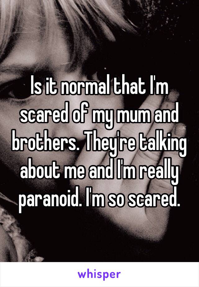 Is it normal that I'm scared of my mum and brothers. They're talking about me and I'm really paranoid. I'm so scared. 