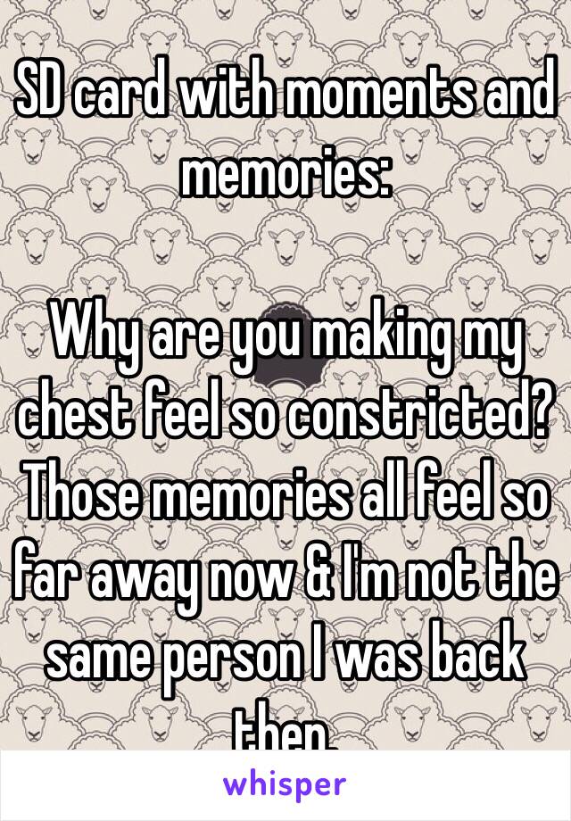 SD card with moments and memories: 

Why are you making my chest feel so constricted? Those memories all feel so far away now & I'm not the same person I was back then. 