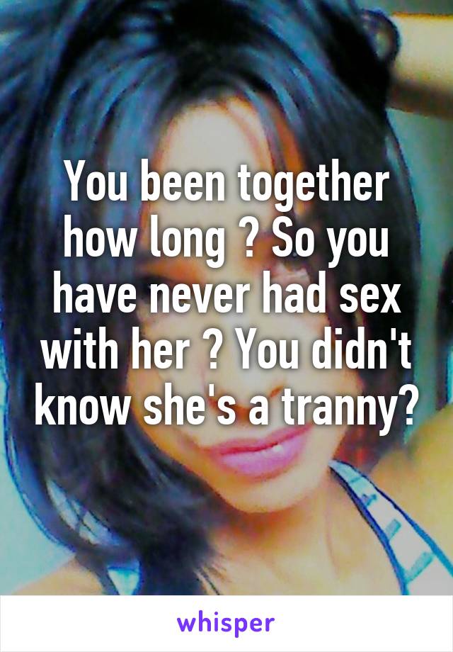 You been together how long ? So you have never had sex with her ? You didn't know she's a tranny? 
