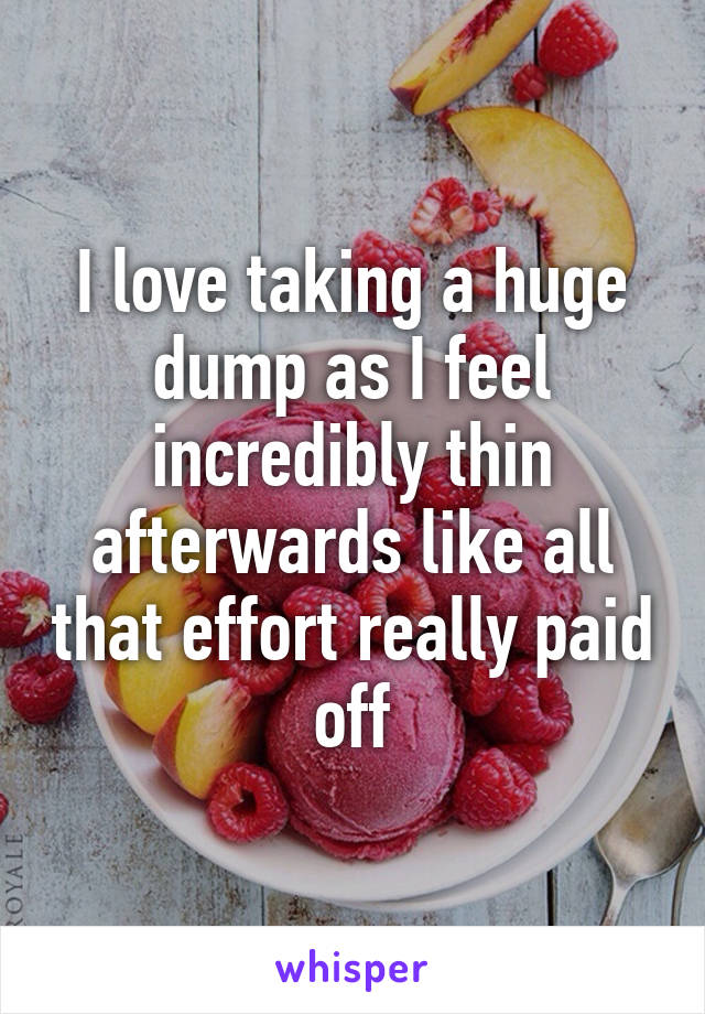 I love taking a huge dump as I feel incredibly thin afterwards like all that effort really paid off