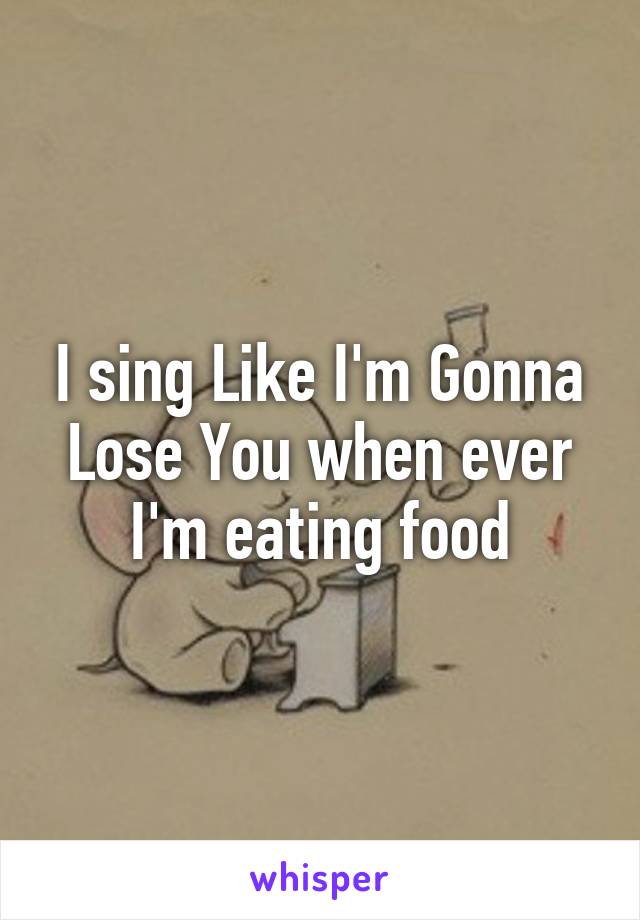 I sing Like I'm Gonna Lose You when ever I'm eating food