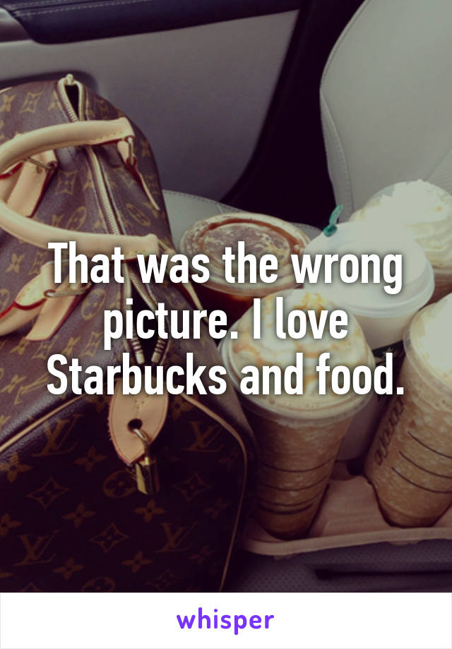 That was the wrong picture. I love Starbucks and food.