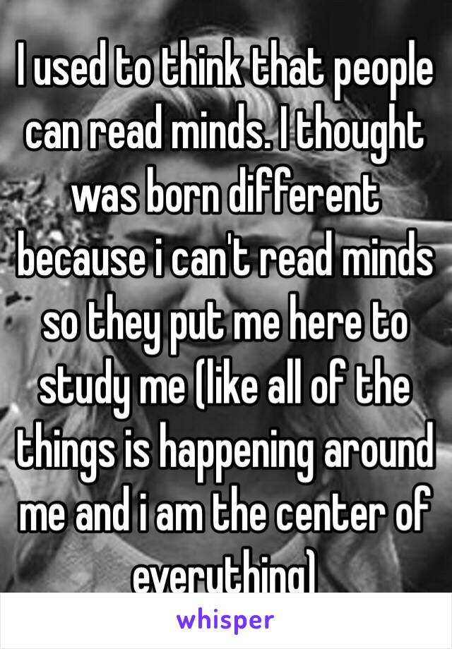 I used to think that people can read minds. I thought was born different because i can't read minds so they put me here to study me (like all of the things is happening around me and i am the center of everything) 