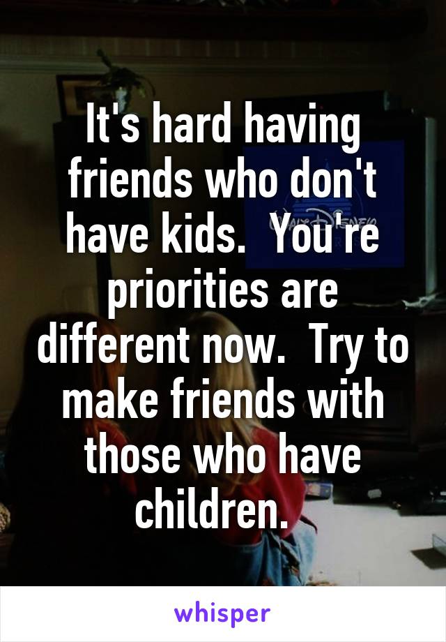 It's hard having friends who don't have kids.  You're priorities are different now.  Try to make friends with those who have children.  