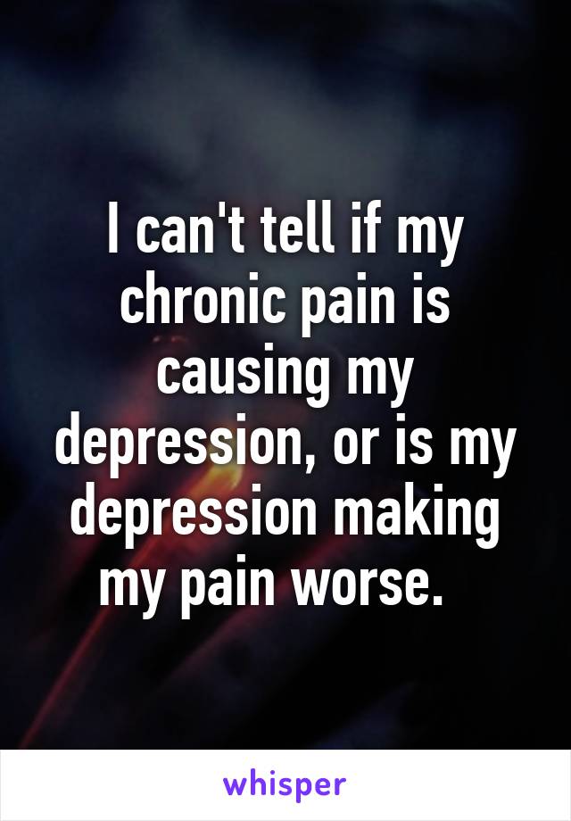 I can't tell if my chronic pain is causing my depression, or is my depression making my pain worse.  