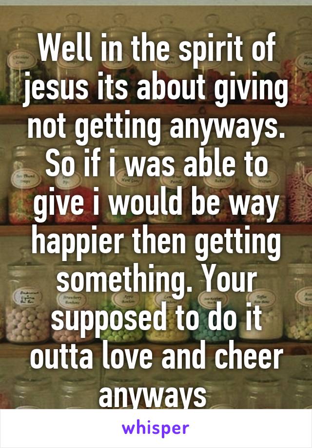 Well in the spirit of jesus its about giving not getting anyways. So if i was able to give i would be way happier then getting something. Your supposed to do it outta love and cheer anyways 