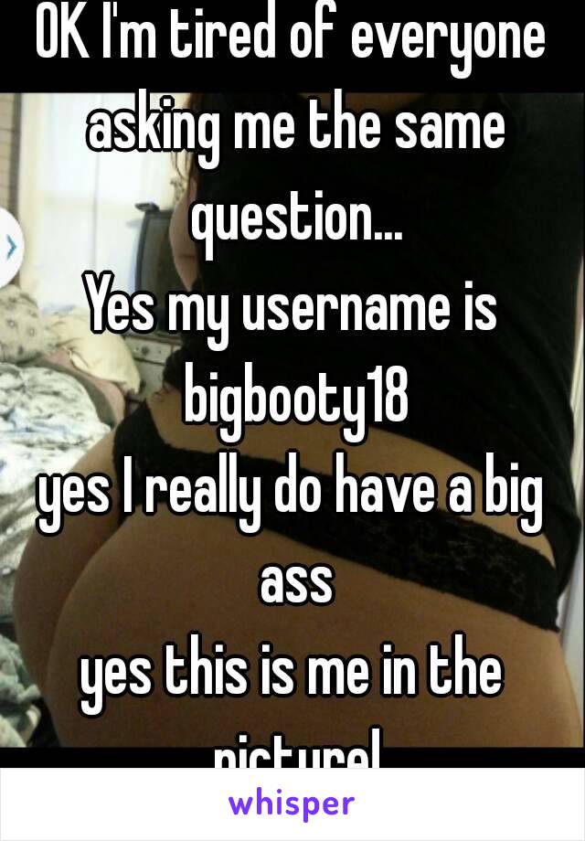 OK I'm tired of everyone asking me the same question...
Yes my username is bigbooty18
yes I really do have a big ass
yes this is me in the picture!
