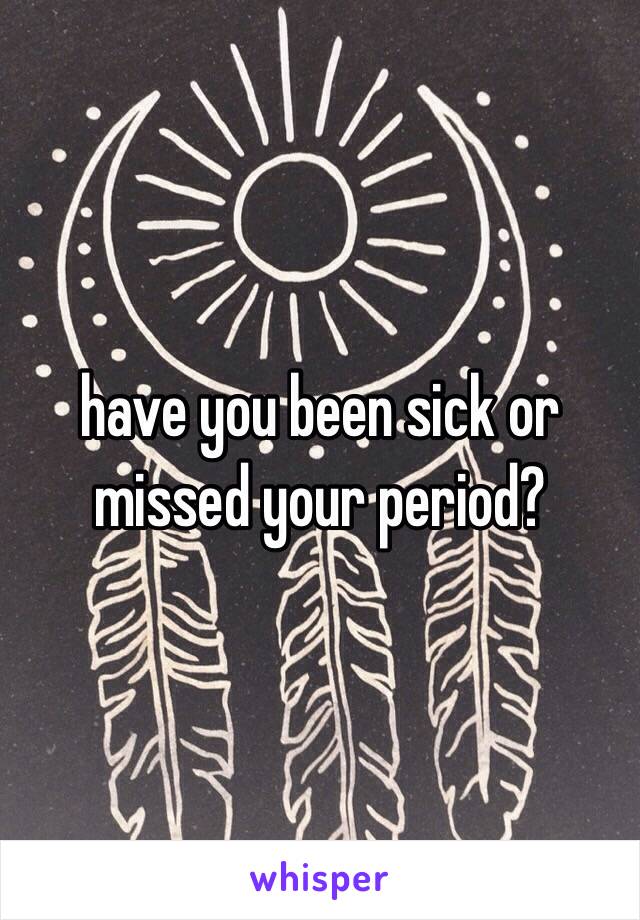 have you been sick or missed your period?