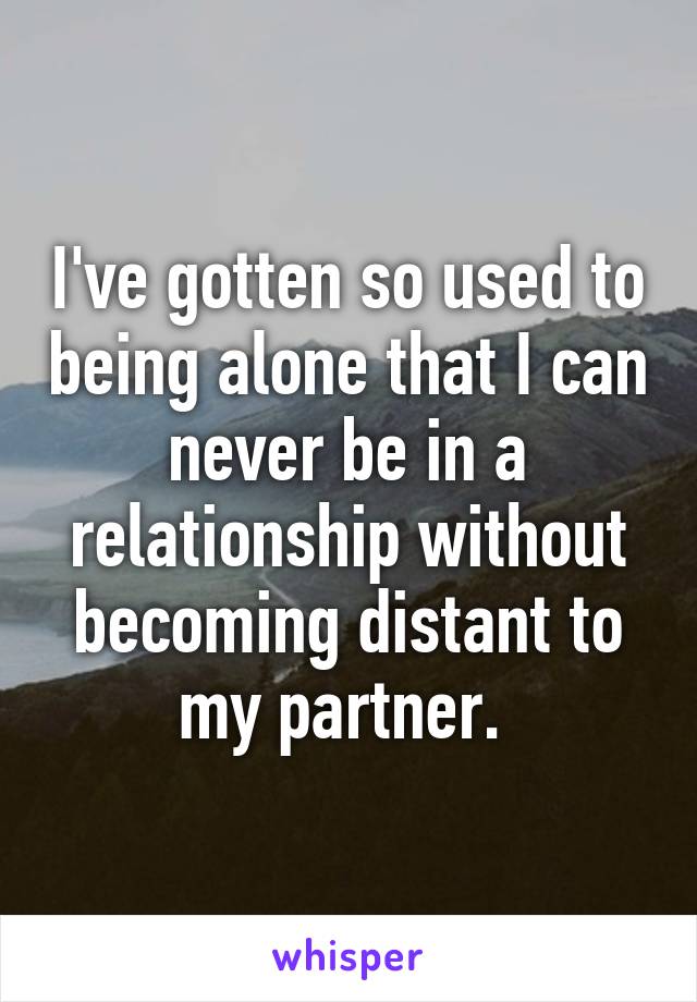 I've gotten so used to being alone that I can never be in a relationship without becoming distant to my partner. 