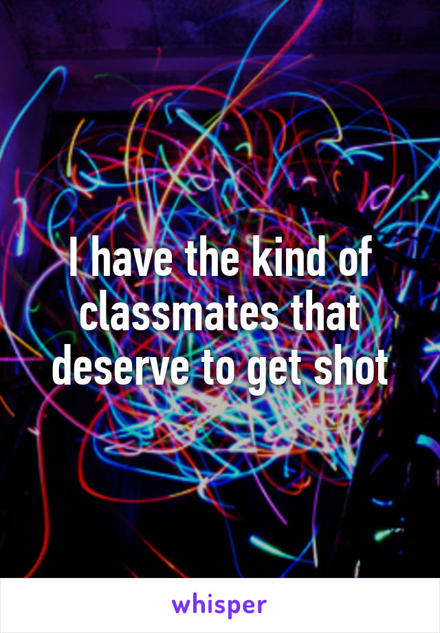 I have the kind of classmates that deserve to get shot