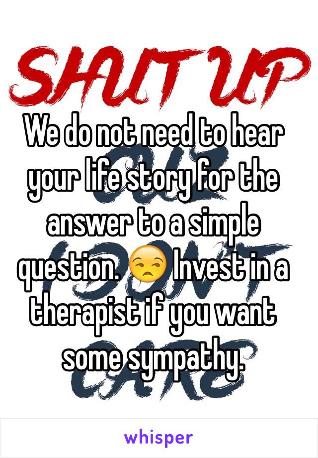 We do not need to hear your life story for the answer to a simple question. 😒 Invest in a therapist if you want some sympathy. 