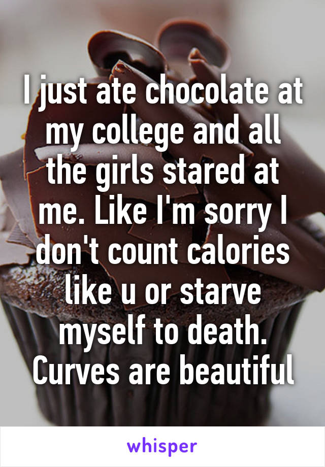 I just ate chocolate at my college and all the girls stared at me. Like I'm sorry I don't count calories like u or starve myself to death. Curves are beautiful