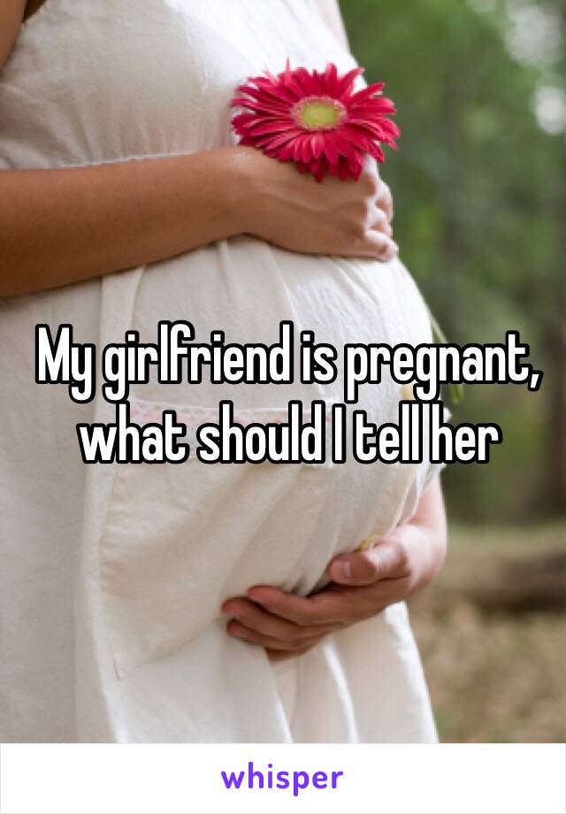 My girlfriend is pregnant, what should I tell her 