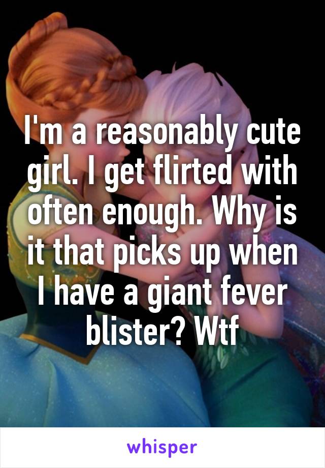 I'm a reasonably cute girl. I get flirted with often enough. Why is it that picks up when I have a giant fever blister? Wtf