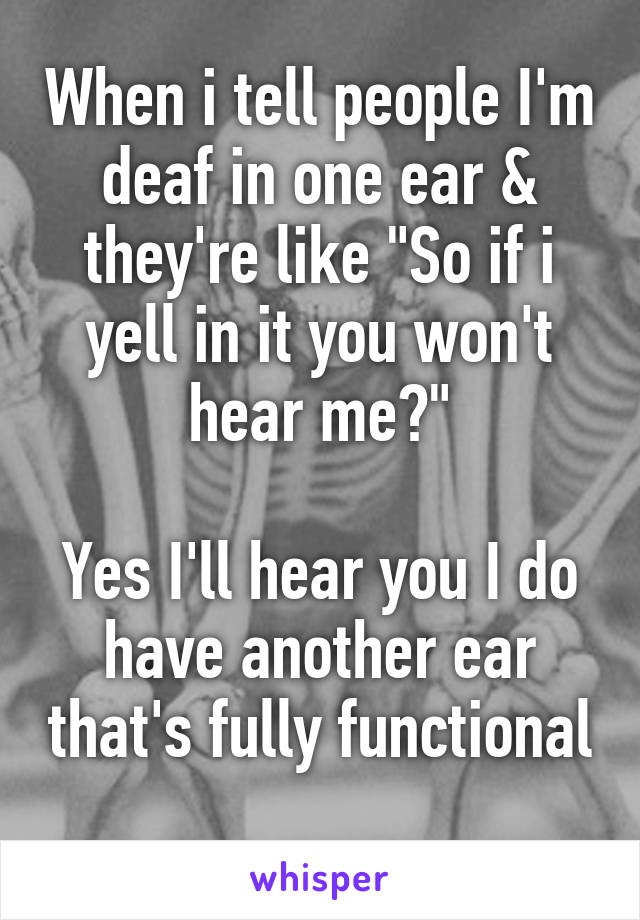 When i tell people I'm deaf in one ear & they're like "So if i yell in it you won't hear me?"

Yes I'll hear you I do have another ear that's fully functional 