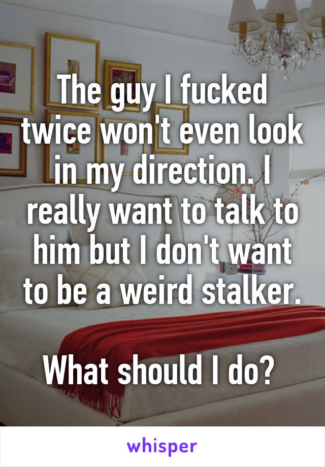 The guy I fucked twice won't even look in my direction. I really want to talk to him but I don't want to be a weird stalker. 
What should I do? 