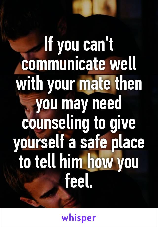 If you can't communicate well with your mate then you may need counseling to give yourself a safe place to tell him how you feel.