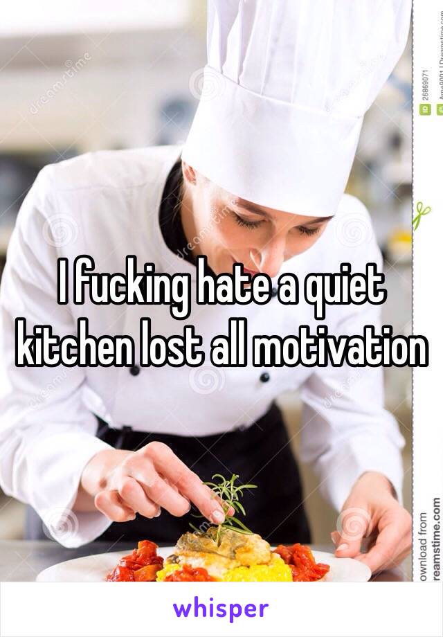 I fucking hate a quiet kitchen lost all motivation 