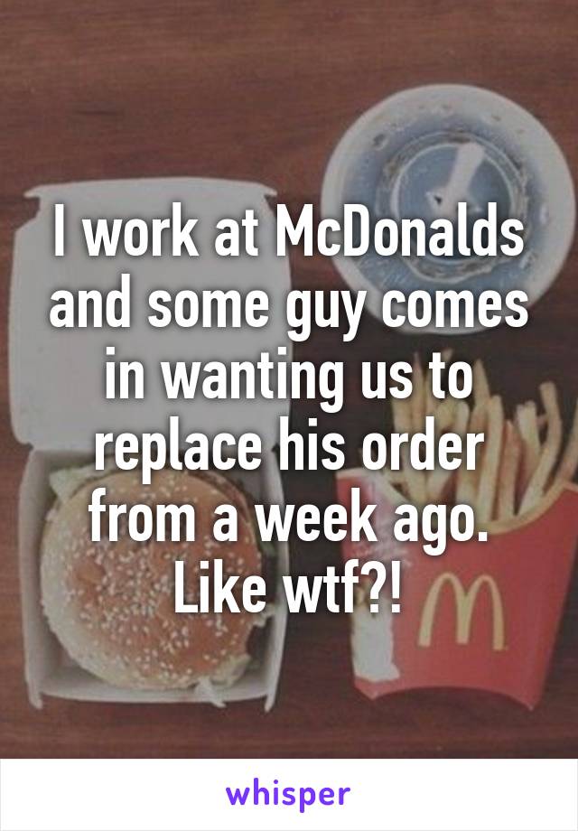 I work at McDonalds and some guy comes in wanting us to replace his order from a week ago. Like wtf?!