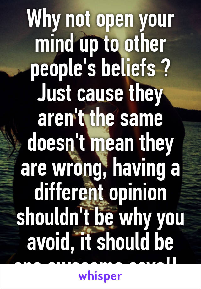 Why not open your mind up to other people's beliefs ? Just cause they aren't the same doesn't mean they are wrong, having a different opinion shouldn't be why you avoid, it should be one awesome covo!!  