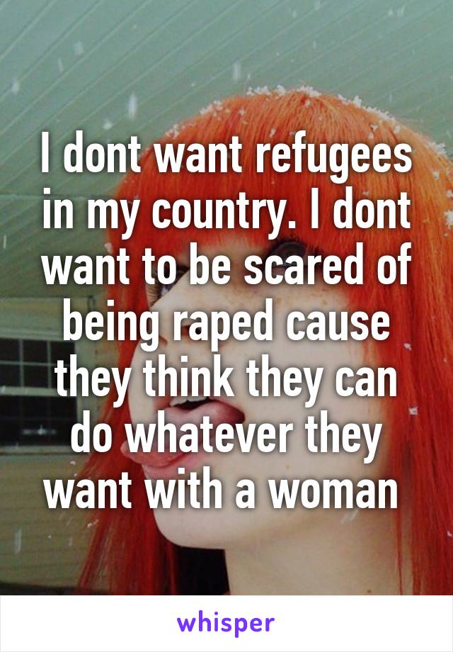 I dont want refugees in my country. I dont want to be scared of being raped cause they think they can do whatever they want with a woman 
