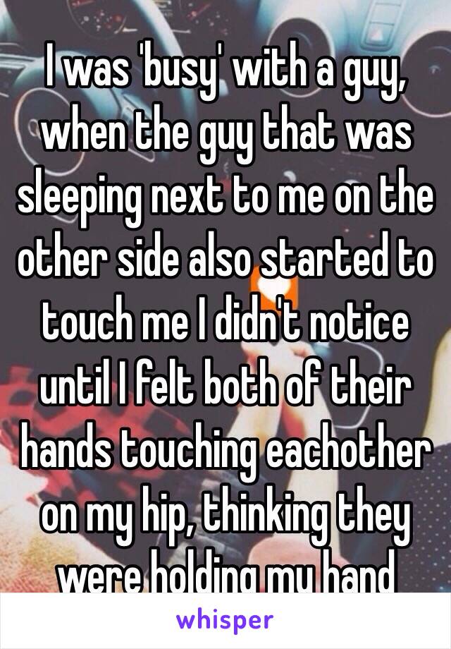 I was 'busy' with a guy, when the guy that was sleeping next to me on the other side also started to touch me I didn't notice until I felt both of their hands touching eachother on my hip, thinking they were holding my hand