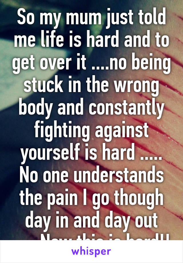 So my mum just told me life is hard and to get over it ....no being stuck in the wrong body and constantly fighting against yourself is hard ..... No one understands the pain I go though day in and day out ..... Now this is hard!!