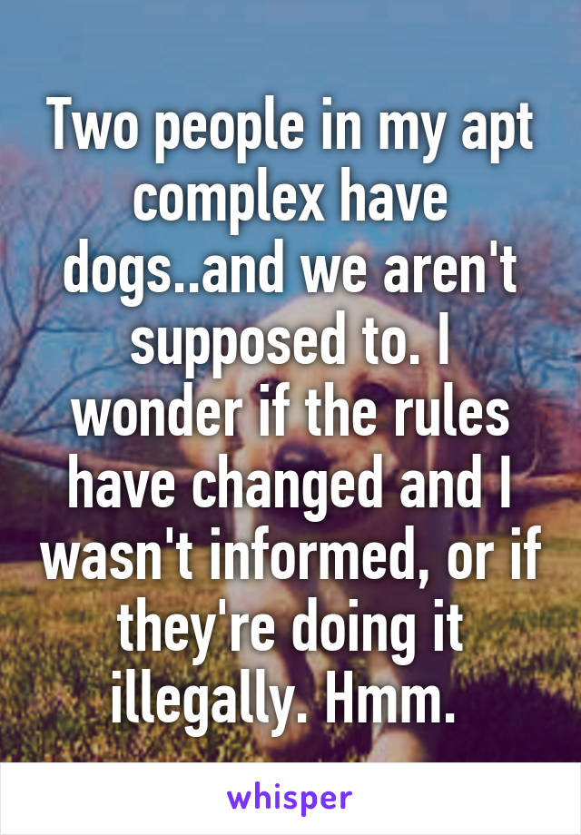Two people in my apt complex have dogs..and we aren't supposed to. I wonder if the rules have changed and I wasn't informed, or if they're doing it illegally. Hmm. 