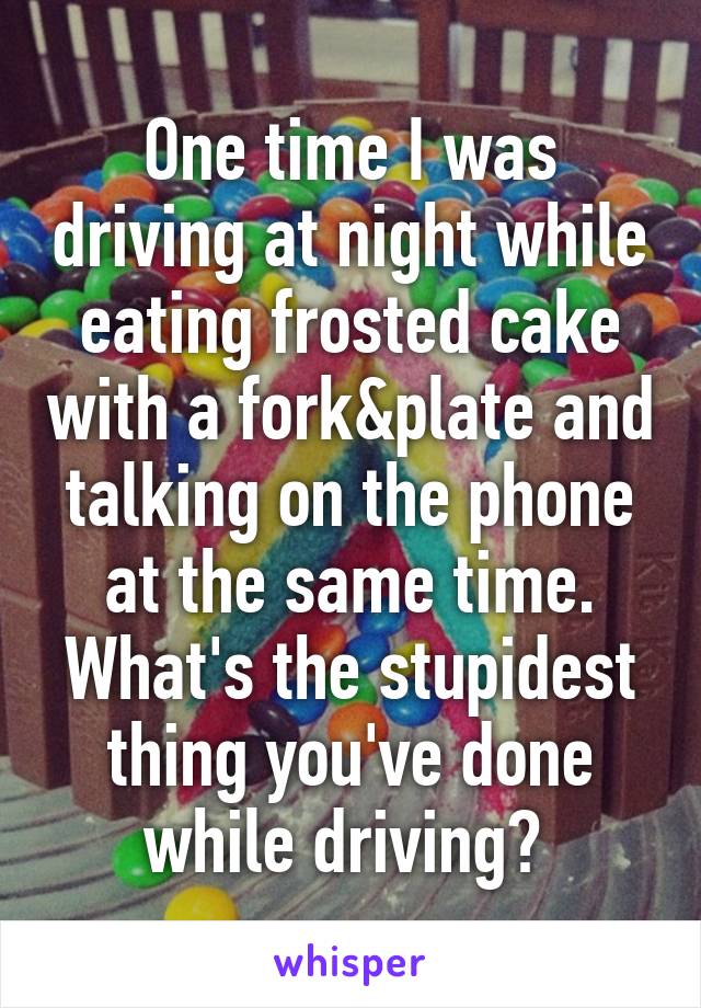 One time I was driving at night while eating frosted cake with a fork&plate and talking on the phone at the same time. What's the stupidest thing you've done while driving? 